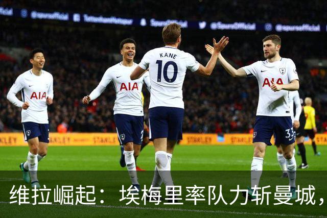 维拉崛起：埃梅里率队力斩曼城，火力全开迎来重生